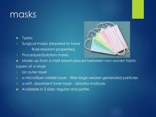 masks
 Types:
1. Surgical masks (required to have
fluid-resistant properties).
1. Procedure/isolation masks
 Made up from a melt blown placed between non-woven fabric
Layers of a Mask
1. an outer layer
2. a microfiber middle layer - filter large wearer-generated particles
3. a soft, absorbent inner layer - absorbs moisture.
 Available in 2 sizes: regular and petite.
 