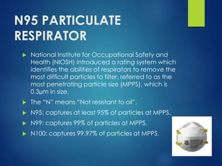 N95 PARTICULATE
RESPIRATOR
 National Institute for Occupational Safety and
Health (NIOSH) introduced a rating system which
identifies the abilities of respirators to remove the
most difficult particles to filter, referred to as the
most penetrating particle size (MPPS), which is
0.3µm in size.
 The “N” means “Not resistant to oil”.
 N95: captures at least 95% of particles at MPPS.
 N99: captures 99% of particles at MPPS.
 N100: captures 99.97% of particles at MPPS.
 