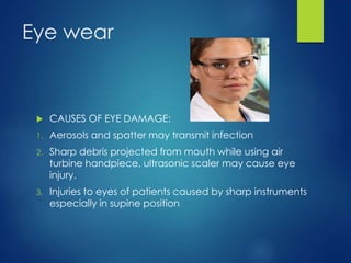 Eye wear
 CAUSES OF EYE DAMAGE:
1. Aerosols and spatter may transmit infection
2. Sharp debris projected from mouth while using air
turbine handpiece, ultrasonic scaler may cause eye
injury.
3. Injuries to eyes of patients caused by sharp instruments
especially in supine position
 