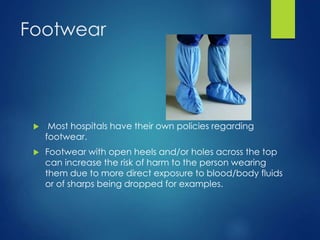 Footwear
 Most hospitals have their own policies regarding
footwear.
 Footwear with open heels and/or holes across the top
can increase the risk of harm to the person wearing
them due to more direct exposure to blood/body fluids
or of sharps being dropped for examples.
 