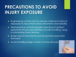 PRECAUTIONS TO AVOID
INJURY EXPOSURE
 Engineering controls are the primary method to reduce
exposures to blood from sharp instruments and needles
 Work-practice controls establish practices to protect
personnel whose responsibilities include handling, using,
or processing sharp devices.
 Sharp end of instruments must be pointed away from
the hand
 Avoid handling large number of sharp devices.
 