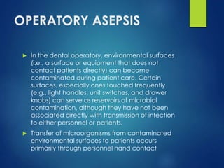 OPERATORY ASEPSIS
 In the dental operatory, environmental surfaces
(i.e., a surface or equipment that does not
contact patients directly) can become
contaminated during patient care. Certain
surfaces, especially ones touched frequently
(e.g., light handles, unit switches, and drawer
knobs) can serve as reservoirs of microbial
contamination, although they have not been
associated directly with transmission of infection
to either personnel or patients.
 Transfer of microorganisms from contaminated
environmental surfaces to patients occurs
primarily through personnel hand contact
 