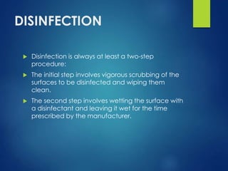 DISINFECTION
 Disinfection is always at least a two-step
procedure:
 The initial step involves vigorous scrubbing of the
surfaces to be disinfected and wiping them
clean.
 The second step involves wetting the surface with
a disinfectant and leaving it wet for the time
prescribed by the manufacturer.
 