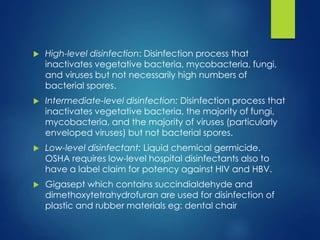  High-level disinfection: Disinfection process that
inactivates vegetative bacteria, mycobacteria, fungi,
and viruses but not necessarily high numbers of
bacterial spores.
 Intermediate-level disinfection: Disinfection process that
inactivates vegetative bacteria, the majority of fungi,
mycobacteria, and the majority of viruses (particularly
enveloped viruses) but not bacterial spores.
 Low-level disinfectant: Liquid chemical germicide.
OSHA requires low-level hospital disinfectants also to
have a label claim for potency against HIV and HBV.
 Gigasept which contains succindialdehyde and
dimethoxytetrahydrofuran are used for disinfection of
plastic and rubber materials eg: dental chair
 