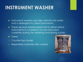 INSTRUMENT WASHER
 Instrument washers use high-velocity hot water
and a detergent to clean instruments.
 These devices require personnel to either place
instruments in a basket or to use instrument
cassettes during the cleaning and drying cycles.
 Types:
1. Counter top model
2. Resembles a kitchen dish washer
 