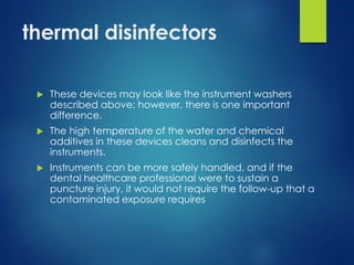 thermal disinfectors
 These devices may look like the instrument washers
described above; however, there is one important
difference.
 The high temperature of the water and chemical
additives in these devices cleans and disinfects the
instruments.
 Instruments can be more safely handled, and if the
dental healthcare professional were to sustain a
puncture injury, it would not require the follow-up that a
contaminated exposure requires
 