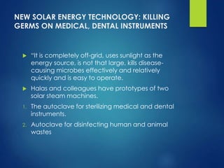 NEW SOLAR ENERGY TECHNOLOGY: KILLING
GERMS ON MEDICAL, DENTAL INSTRUMENTS
 “It is completely off-grid, uses sunlight as the
energy source, is not that large, kills disease-
causing microbes effectively and relatively
quickly and is easy to operate.
 Halas and colleagues have prototypes of two
solar steam machines.
1. The autoclave for sterilizing medical and dental
instruments.
2. Autoclave for disinfecting human and animal
wastes
 