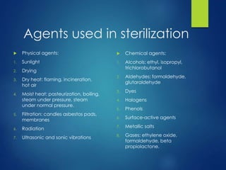 Agents used in sterilization
 Physical agents:
1. Sunlight
2. Drying
3. Dry heat: flaming, incineration,
hot air
4. Moist heat: pasteurization, boiling,
steam under pressure, steam
under normal pressure.
5. Filtration: candles asbestos pads,
membranes
6. Radiation
7. Ultrasonic and sonic vibrations
 Chemical agents:
1. Alcohols: ethyl, isopropyl,
trichlorobutanol
2. Aldehydes: formaldehyde,
glutaraldehyde
3. Dyes
4. Halogens
5. Phenols
6. Surface-active agents
7. Metallic salts
8. Gases: ethylene oxide,
formaldehyde, beta
propiolactone.
 
