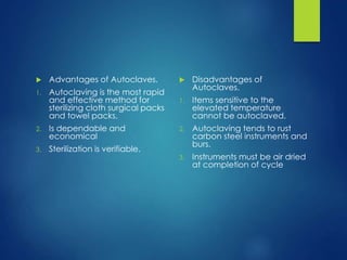  Advantages of Autoclaves.
1. Autoclaving is the most rapid
and effective method for
sterilizing cloth surgical packs
and towel packs.
2. Is dependable and
economical
3. Sterilization is verifiable.
 Disadvantages of
Autoclaves.
1. Items sensitive to the
elevated temperature
cannot be autoclaved.
2. Autoclaving tends to rust
carbon steel instruments and
burs.
3. Instruments must be air dried
at completion of cycle
 