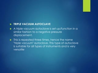  TRIPLE VACUUM AUTOCLAVE
 A triple vacuum autoclave is set up/function in a
similar fashion to a negative pressure
displacement.
 This is repeated three times, hence the name
"triple vacuum" autoclave. This type of autoclave
is suitable for all types of instruments and is very
versatile
 