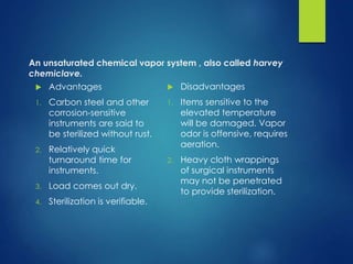 An unsaturated chemical vapor system , also called harvey
chemiclave.
 Advantages
1. Carbon steel and other
corrosion-sensitive
instruments are said to
be sterilized without rust.
2. Relatively quick
turnaround time for
instruments.
3. Load comes out dry.
4. Sterilization is verifiable.
 Disadvantages
1. Items sensitive to the
elevated temperature
will be damaged. Vapor
odor is offensive, requires
aeration.
2. Heavy cloth wrappings
of surgical instruments
may not be penetrated
to provide sterilization.
 