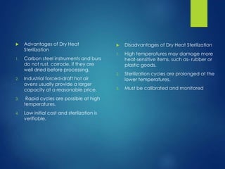  Advantages of Dry Heat
Sterilization
1. Carbon steel instruments and burs
do not rust, corrode, if they are
well dried before processing.
2. Industrial forced-draft hot air
ovens usually provide a larger
capacity at a reasonable price.
3. Rapid cycles are possible at high
temperatures.
4. Low initial cost and sterilization is
verifiable.
 Disadvantages of Dry Heat Sterilization
1. High temperatures may damage more
heat-sensitive items, such as- rubber or
plastic goods.
2. Sterilization cycles are prolonged at the
lower temperatures.
3. Must be calibrated and monitored
 