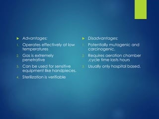  Advantages:
1. Operates effectively at low
temperatures
2. Gas is extremely
penetrative
3. Can be used for sensitive
equipment like handpieces.
4. Sterilization is verifiable
 Disadvantages:
1. Potentially mutagenic and
carcinogenic.
2. Requires aeration chamber
,cycle time lasts hours
3. Usually only hospital based.
 