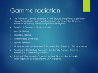 Gamma radiation
 The Nature of Gamma Radiation A form of pure energy that is generally
characterized by its deep penetration and low dose rates, Gamma
Radiation effectively kills microorganisms throughout.
 Benefits of Gamma Radiation include:
1. precise dosing
2. rapid processing
3. uniform dose distribution
4. system flexibility
5. dosimetric release–the immediate availability of product after processing.
 Penetrating Sterilization: Even with High-Density Products Gamma
Radiation is a penetrating sterilant.
 Substantial Decrease in Organism Survival: Gamma Radiation kills
microorganisms by attacking the DNA molecule.
 