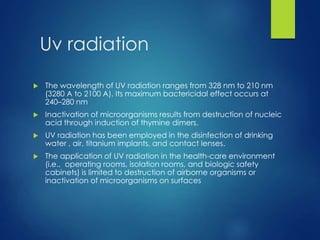 Uv radiation
 The wavelength of UV radiation ranges from 328 nm to 210 nm
(3280 A to 2100 A). Its maximum bactericidal effect occurs at
240–280 nm
 Inactivation of microorganisms results from destruction of nucleic
acid through induction of thymine dimers.
 UV radiation has been employed in the disinfection of drinking
water , air, titanium implants, and contact lenses.
 The application of UV radiation in the health-care environment
(i.e., operating rooms, isolation rooms, and biologic safety
cabinets) is limited to destruction of airborne organisms or
inactivation of microorganisms on surfaces
 