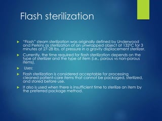 Flash sterilization
 “Flash” steam sterilization was originally defined by Underwood
and Perkins as sterilization of an unwrapped object at 1320C for 3
minutes at 27-28 lbs. of pressure in a gravity displacement sterilizer.
 Currently, the time required for flash sterilization depends on the
type of sterilizer and the type of item (i.e., porous vs non-porous
items).
 Uses:
 Flash sterilization is considered acceptable for processing
cleaned patient-care items that cannot be packaged, sterilized,
and stored before use.
 It also is used when there is insufficient time to sterilize an item by
the preferred package method.
 