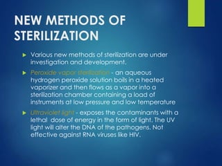 NEW METHODS OF
STERILIZATION
 Various new methods of sterilization are under
investigation and development.
 Peroxide vapor sterilization - an aqueous
hydrogen peroxide solution boils in a heated
vaporizer and then flows as a vapor into a
sterilization chamber containing a load of
instruments at low pressure and low temperature
 Ultraviolet light - exposes the contaminants with a
lethal dose of energy in the form of light. The UV
light will alter the DNA of the pathogens. Not
effective against RNA viruses like HIV.
 