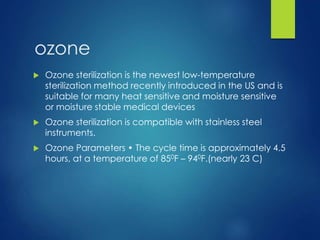 ozone
 Ozone sterilization is the newest low-temperature
sterilization method recently introduced in the US and is
suitable for many heat sensitive and moisture sensitive
or moisture stable medical devices
 Ozone sterilization is compatible with stainless steel
instruments.
 Ozone Parameters • The cycle time is approximately 4.5
hours, at a temperature of 850F – 940F.(nearly 23 C)
 