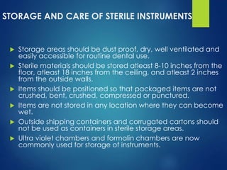 STORAGE AND CARE OF STERILE INSTRUMENTS
 Storage areas should be dust proof, dry, well ventilated and
easily accessible for routine dental use.
 Sterile materials should be stored atleast 8-10 inches from the
floor, atleast 18 inches from the ceiling, and atleast 2 inches
from the outside walls.
 Items should be positioned so that packaged items are not
crushed, bent, crushed, compressed or punctured.
 Items are not stored in any location where they can become
wet.
 Outside shipping containers and corrugated cartons should
not be used as containers in sterile storage areas.
 Ultra violet chambers and formalin chambers are now
commonly used for storage of instruments.
 