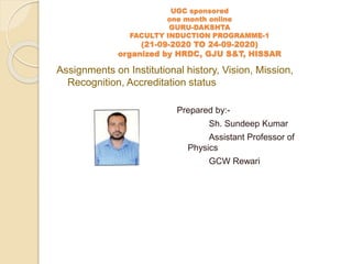 UGC sponsored
one month online
GURU-DAKSHTA
FACULTY INDUCTION PROGRAMME-1
(21-09-2020 TO 24-09-2020)
organized by HRDC, GJU S&T, HISSAR
Prepared by:-
Sh. Sundeep Kumar
Assistant Professor of
Physics
GCW Rewari
Assignments on Institutional history, Vision, Mission,
Recognition, Accreditation status
 