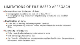 LIMITATIONS OF FILE-BASED APPROACH
⚫ Separation and isolation of data
⚫ Each program maintains its own set of data. Users
• of one program may be unaware of potentially useful data held by other
programs.
⚫ Duplication of data
⚫ Same data is held by different programs. Wasted
• space and potentially different values and/or different formats for the same
item.
⚫ Atomicity of updates
⚫ Failure may lead database to an inconsistent state
• with partial updates carried out
⚫ E.g. Transfer of funds from one account to another should either be complete or
incomplete, no in- between state
20
 