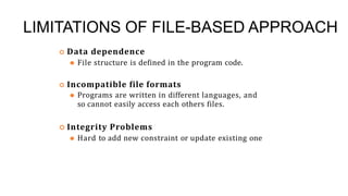 LIMITATIONS OF FILE-BASED APPROACH
 Data dependence
⚫ File structure is defined in the program code.
 Incompatible file formats
⚫ Programs are written in different languages, and
so cannot easily access each others files.
 Integrity Problems
⚫ Hard to add new constraint or update existing one
21
 