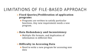 LIMITATIONS OF FILE-BASED APPROACH
 Fixed Queries/Proliferation of application
programs
⚫ Programs are written to satisfy particular
functions. Any new requirement needs a new
program.
 Data Redundancy and Inconsistency
⚫ Multiple file formats, and duplication of
information in different files
 Difficulty in Accessing Data
⚫ Need to write a new program for accessing new
data 22
 