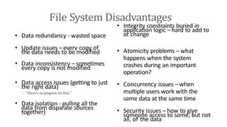 File System Disadvantages
• Data redundancy - wasted space
• Update issues – every copy of
the data needs to be modified
• Data inconsistency –sometimes
every copy is not modified
• Data access issues (getting to just
the right data)
• “There’s no program for that.”
• Data isolation - pulling all the
data from disparate sources
together)
• Integrity constraints buried in
application logic – hard to add to
or change
• Atomicity problems – what
happens when the system
crashes during an important
operation?
• Concurrency issues –when
multiple users work with the
same data at the same time
• Security issues – how to give
someone access to some, but not
all, of the data
 