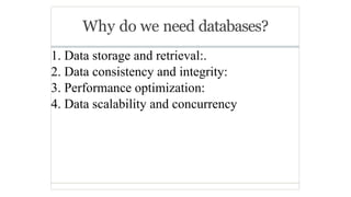 Why do we need databases?
1. Data storage and retrieval:.
2. Data consistency and integrity:
3. Performance optimization:
4. Data scalability and concurrency
 