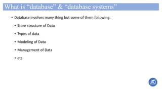 What is “database” & “database systems”
• Database involves many thing but some of them following:
• Store structure of Data
• Types of data
• Modeling of Data
• Management of Data
• etc
 