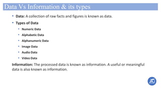 Data Vs Information & its types
• Data: A collection of raw facts and figures is known as data.
• Types of Data
• Numeric Data
• Alphabetic Data
• Alphanumeric Data
• Image Data
• Audio Data
• Video Data
Information: The processed data is known as information. A useful or meaningful
data is also known as information.
 