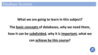 Database Systems
What we are going to learn in this subject?
The basic concepts of databases, why we need them,
how it can be subdivided, why it is important, what we
can achieve by this course?
 