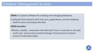Database Management System
DBMS is a system software for creating and managing databases.
A software that interacts with end users, applications, and the database
itself to store and analyze the data
DBMS provides:
efficient, reliable, convenient and safe (don’t loss or override or corrupt)
multi-user (concurrency control) storage of and access to massive
amount of persistent data.
 