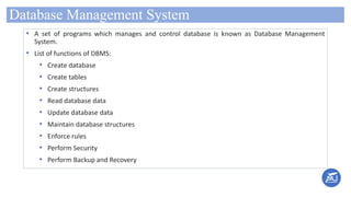 Database Management System
• A set of programs which manages and control database is known as Database Management
System.
• List of functions of DBMS:
• Create database
• Create tables
• Create structures
• Read database data
• Update database data
• Maintain database structures
• Enforce rules
• Perform Security
• Perform Backup and Recovery
 