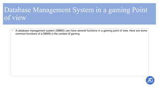 Database Management System in a gaming Point
of view
• A database management system (DBMS) can have several functions in a gaming point of view. Here are some
common functions of a DBMS in the context of gaming.
 