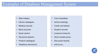 Examples of Database Management System
• Train timetables
• Airline bookings
• Credit card details
• Student records
• Customer histories
• Stock market prices
• Discussion boards
• and so on…
• Web indexes
• Library catalogues
• Medical records
• Bank accounts
• Stock control
• Personnel systems
• Product catalogues
• Telephone directories
 