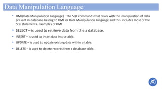Data Manipulation Language
• DML(Data Manipulation Language) : The SQL commands that deals with the manipulation of data
present in database belong to DML or Data Manipulation Language and this includes most of the
SQL statements. Examples of DML:
• SELECT – is used to retrieve data from the a database.
• INSERT – is used to insert data into a table.
• UPDATE – is used to update existing data within a table.
• DELETE – is used to delete records from a database table.
 