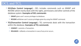 DCL and TCL
• DCL(Data Control Language) : DCL includes commands such as GRANT and
REVOKE which mainly deals with the rights, permissions and other controls of the
database system. Examples of DCL commands:
• GRANT-gives user’s access privileges to database.
• REVOKE-withdraw user’s access privileges given by using the GRANT command.
• TCL(Transaction Control Language) : TCL commands deals with the transaction
within the database. Examples of TCL commands:
• COMMIT– commits a Transaction.
• ROLLBACK– rollbacks a transaction in case of any error occurs.
 