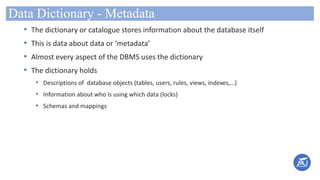 Data Dictionary - Metadata
• The dictionary or catalogue stores information about the database itself
• This is data about data or ‘metadata’
• Almost every aspect of the DBMS uses the dictionary
• The dictionary holds
• Descriptions of database objects (tables, users, rules, views, indexes,…)
• Information about who is using which data (locks)
• Schemas and mappings
 