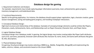 Database design for gaming
1. Requirement Collection and Analysis:
For example, requirements may include capturing player information (username, level, achievements), game progress,
inventory management, and leaderboard data.
2. Functional Requirements:
Specific to the gaming application. For instance, the database should support player registration, login, character creation, game
session management, saving and loading game progress, and handling multiplayer interactions.
3. Conceptual Database Design:
High-level structure and relationships of the database. Examples of conceptual design elements could be entities like Players,
Characters, Levels, Achievements, Items, and Relationships such as Player-Character, Character-Item, and Player-Game.
4. Logical Database Design:
Conceptual design into a database model. In gaming, the logical design may involve creating tables like Player (with attributes
such as ID, username, password), Character (with attributes like character ID, name, level), and Game (with attributes like game
ID, title, description).
5. Physical Database Design:
For gaming, the physical design may involve selecting a DBMS (e.g., MySQL, PostgreSQL, MongoDB) and implementing the
tables, columns, indexes, and constraints based on the chosen DBMS.
 