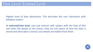 View Level/ External Level
Highest level of data abstraction. This describes the user interaction with
database system.
At external/view level, user just interact with system with the help of GUI
and enter the details at the screen, they are not aware of how the data is
stored and what data is stored; such details are hidden from them.
 