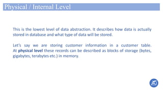Physical / Internal Level
This is the lowest level of data abstraction. It describes how data is actually
stored in database and what type of data will be stored.
Let’s say we are storing customer information in a customer table.
At physical level these records can be described as blocks of storage (bytes,
gigabytes, terabytes etc.) in memory.
 