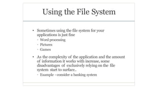 Using the File System
• Sometimes using the file system for your
applications is just fine
• Word processing
• Pictures
• Games
• As the complexity of the application and the amount
of information it works with increase, some
disadvantages of exclusively relying on the file
system start to surface..
• Example –consider a banking system
 