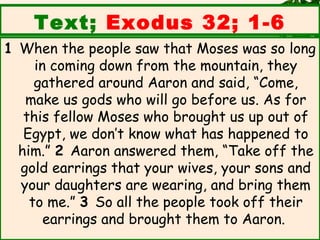 Text; Exodus 32; 1-6
1 When the people saw that Moses was so long
     in coming down from the mountain, they
     gathered around Aaron and said, “Come,
   make us gods who will go before us. As for
   this fellow Moses who brought us up out of
   Egypt, we don’t know what has happened to
  him.” 2 Aaron answered them, “Take off the
  gold earrings that your wives, your sons and
  your daughters are wearing, and bring them
    to me.” 3 So all the people took off their
       earrings and brought them to Aaron. 
 
