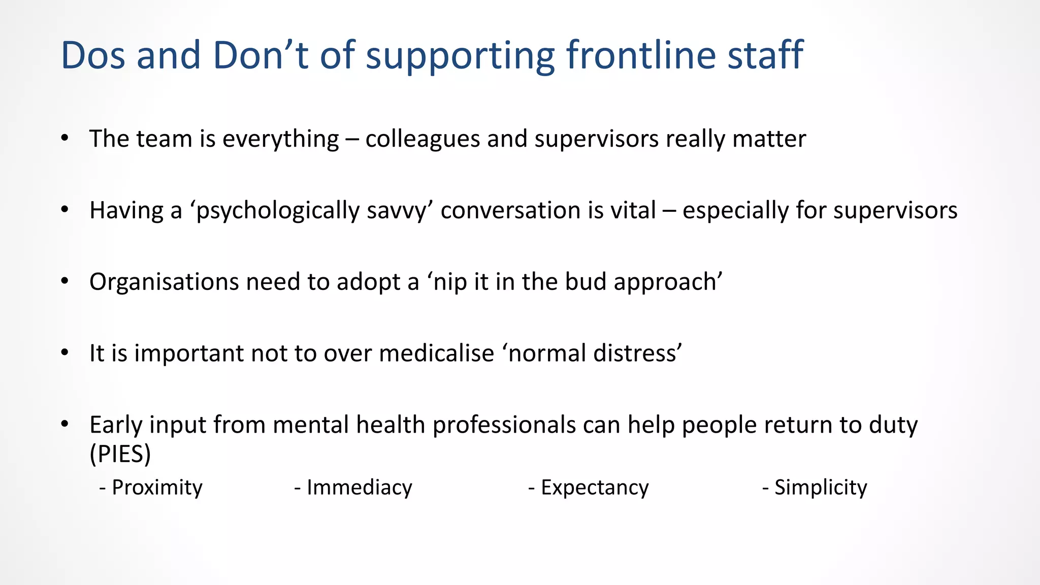 Dos and Don’t of supporting frontline staff
• The team is everything – colleagues and supervisors really matter
• Having a ‘psychologically savvy’ conversation is vital – especially for supervisors
• Organisations need to adopt a ‘nip it in the bud approach’
• It is important not to over medicalise ‘normal distress’
• Early input from mental health professionals can help people return to duty
(PIES)
- Proximity - Immediacy - Expectancy - Simplicity
 