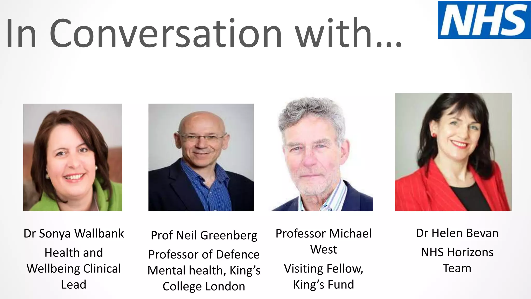 In Conversation with…
Prof Neil Greenberg
Professor of Defence
Mental health, King’s
College London
Dr Sonya Wallbank
Health and
Wellbeing Clinical
Lead
Professor Michael
West
Visiting Fellow,
King’s Fund
Dr Helen Bevan
NHS Horizons
Team
 