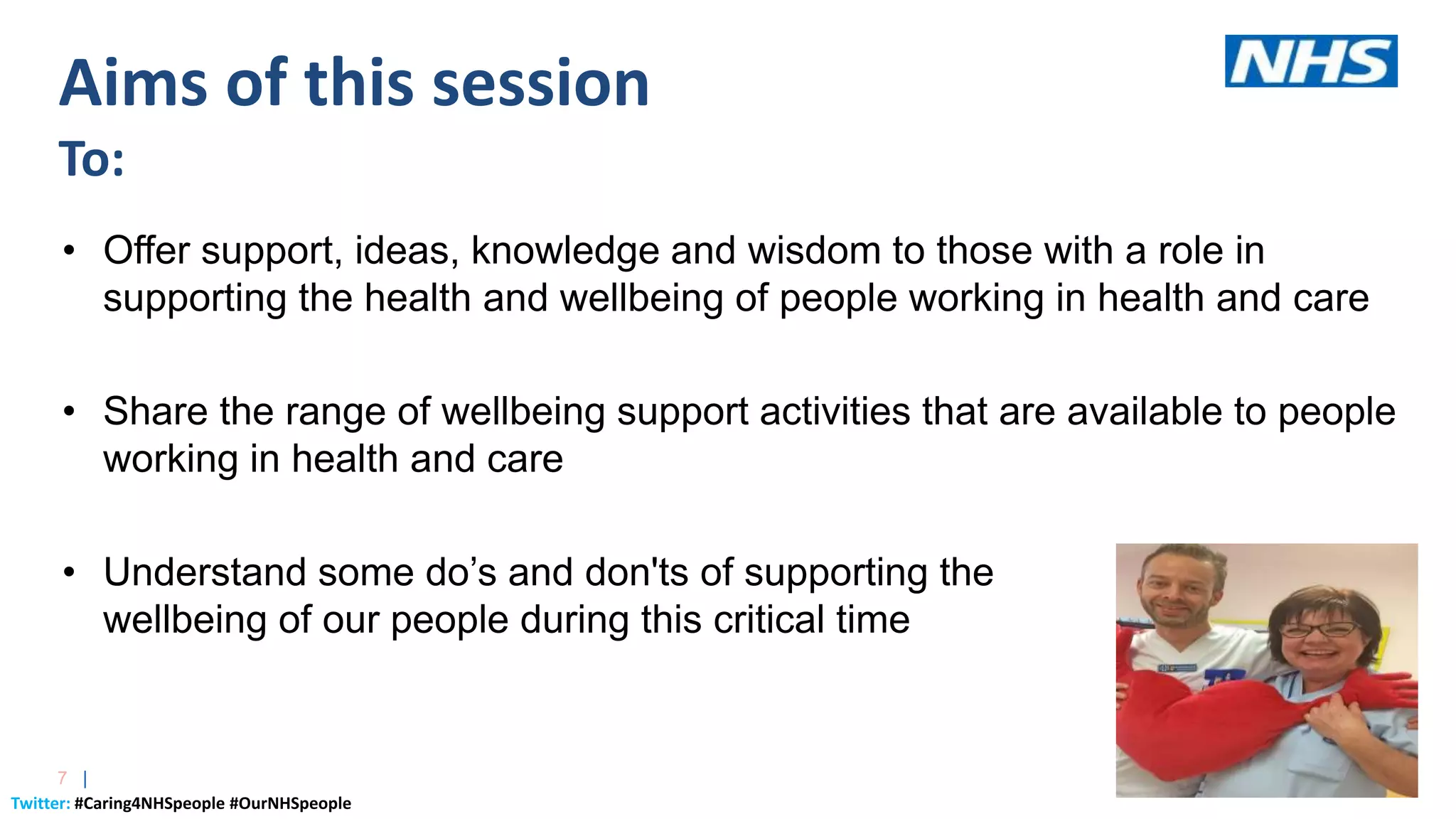 Twitter: #Caring4NHSpeople #OurNHSpeople
7 |
• Offer support, ideas, knowledge and wisdom to those with a role in
supporting the health and wellbeing of people working in health and care
• Share the range of wellbeing support activities that are available to people
working in health and care
• Understand some do’s and don'ts of supporting the
wellbeing of our people during this critical time
Aims of this session
To:
 