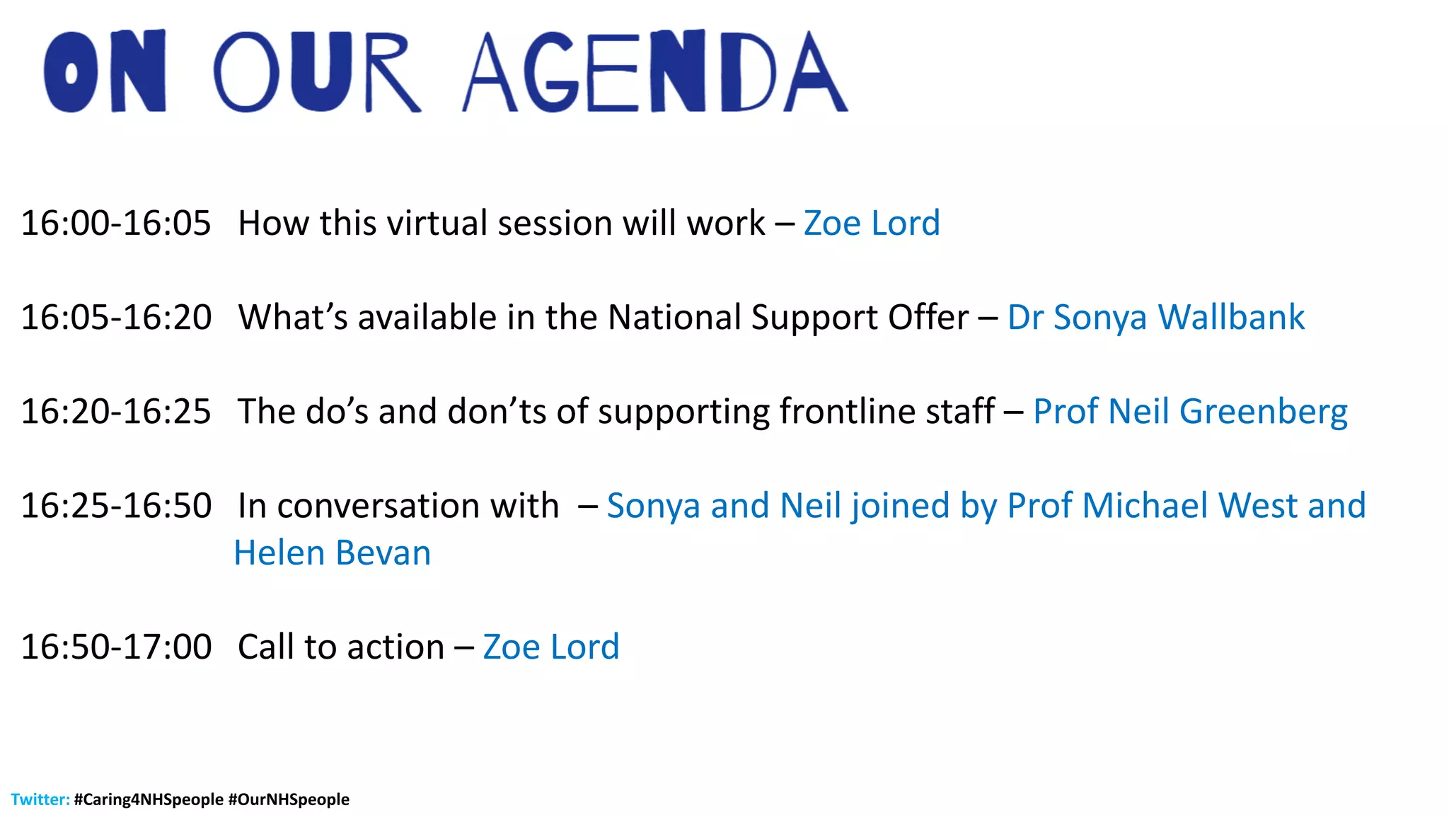 Twitter: #Caring4NHSpeople #OurNHSpeople
16:00-16:05 How this virtual session will work – Zoe Lord
16:05-16:20 What’s available in the National Support Offer – Dr Sonya Wallbank
16:20-16:25 The do’s and don’ts of supporting frontline staff – Prof Neil Greenberg
16:25-16:50 In conversation with – Sonya and Neil joined by Prof Michael West and
Helen Bevan
16:50-17:00 Call to action – Zoe Lord
 