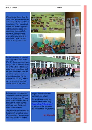 When coming back, they de-
cided that Mountain Parnitha
is the highest place and thus
the winner. They made book-
marks, posters with photos
and information about the
mountains, the model of a
mountain, drew pictures,
wrote stories and we pre-
pared a PPT with the out-
come of the pupils’ works.
In December, we made our
Christmas cards and mailed
them to all schools. We also
had a videoconference with
the Cypriot school during
which we sang Christmas
songs to each other.
The products of our work on
the project as well as some
of our partners’ work are pe-
riodically exhibited on the
project board in the en-
trance of our school.
Our work is regularly up-
loaded in the school blog
blogs.sch.gr/5dimnsmyrn/
as well as in the twinspace
and the common project blog.
by Stavroula
In the beginning of Novem-
ber, we participated in the
1st
& 2nd
Comenius meetings in
the partner schools in Slova-
kia & the Czech Republic. It
was a great experience and
we were impressed with the
work the pupils of both
schools have done for the
project and not only. After
our return, we presented
both schools to our pupils.
Page 14YEAR 1, VOLUME 1
 
