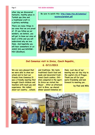 and traditions. We taste
traditional Czech food and
made and decorated tradi-
tional Czech cookies. Chil-
dren competed in the sport.
In Sivice we visited the
Mayor . After an afternoon
visit to Brno, we shared
dinner passed Comenius an-
them. Last day of our
meeting was our day trip to
the capital city of Prague.
Thank you all for your
warm friendship and look
forward to meeting you .
by Paul and Mila
We are very pleased that
we were able to show our
school and to host our
friends from Comenius It
was a friendly meeting that
brought Czech children and
teachers with much joy and
experience. We talked
about our country , schools
other day we discovered
fantastic, healthy place in
Turkish spa Sina and
a traditional craft in
a pottery workshop.
There are many things in
our area that we are proud
of. If you follow up our
wonders, we believe, you
will get to know our area at
least a little and you will
understand why we love
them. And hopefully you
will hear somewhere at us:
AHOJ (Hi) and DOVIDE-
NIA (Goodbye).
2nd Comenius visit in Sivice, Czech Republic,
6 –9/11/2013
THE SEVEN WONDERSPage 3
Be sure to watch this: http://www.ttzs.sk/comenius/
navsteva/priebeh.pdf
 